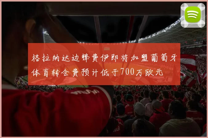 格拉纳达边锋费伊即将加盟葡萄牙体育转会费预计低于700万欧元