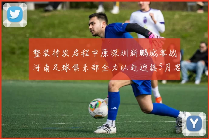 整装待发启程中原深圳新鹏城客战河南足球俱乐部全力以赴迎接5月客场挑战
