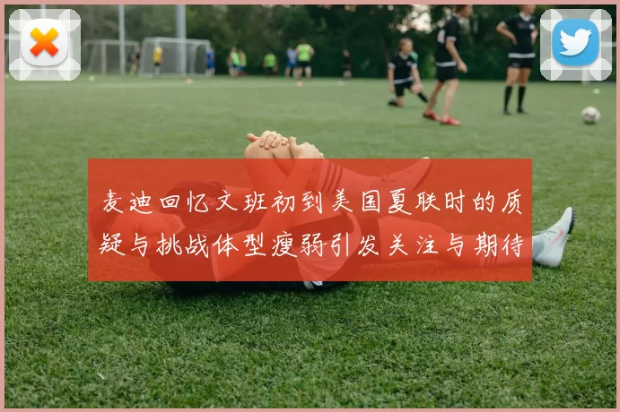 麦迪回忆文班初到美国夏联时的质疑与挑战体型瘦弱引发关注与期待