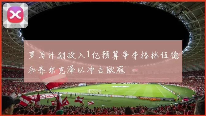 罗马计划投入1亿预算争夺格林伍德和齐尔克泽以冲击欧冠