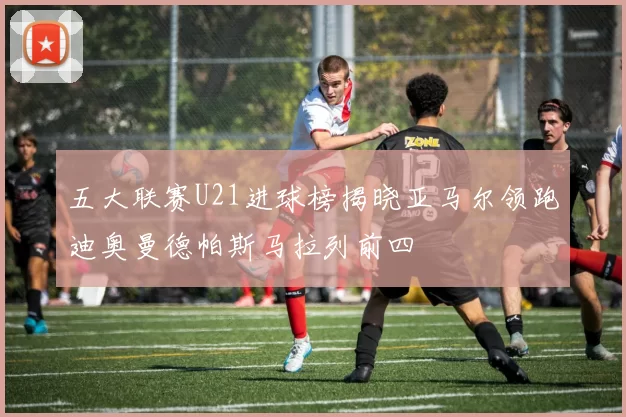 五大联赛U21进球榜揭晓亚马尔领跑迪奥曼德帕斯马拉列前四