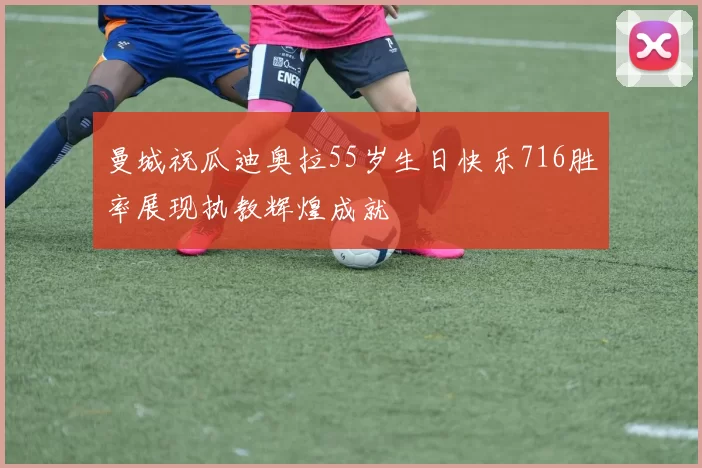 曼城祝瓜迪奥拉55岁生日快乐716胜率展现执教辉煌成就
