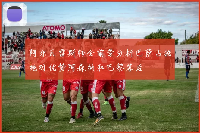 阿尔瓦雷斯转会前景分析巴萨占据绝对优势阿森纳和巴黎落后