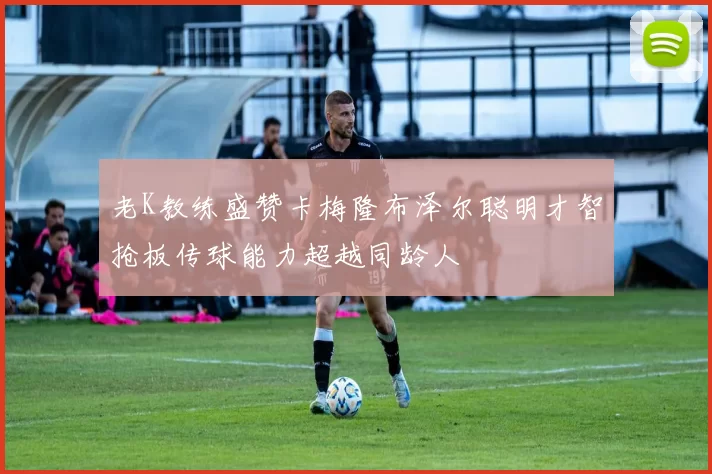 老K教练盛赞卡梅隆布泽尔聪明才智抢板传球能力超越同龄人