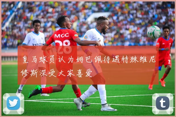 皇马球员认为姆巴佩待遇特殊维尼修斯深受大家喜爱