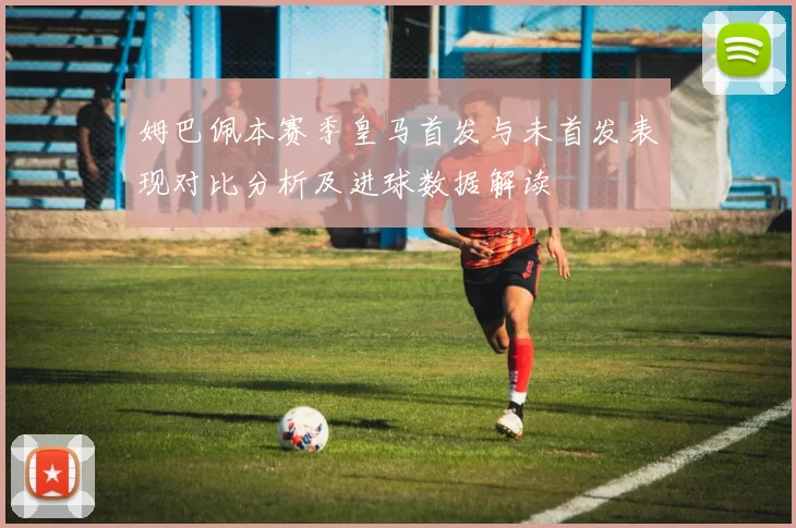 姆巴佩本赛季皇马首发与未首发表现对比分析及进球数据解读