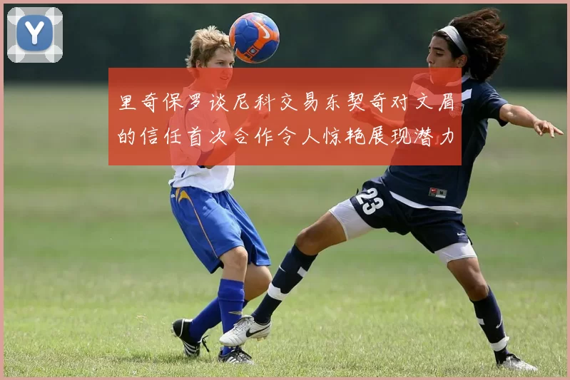 里奇保罗谈尼科交易东契奇对文眉的信任首次合作令人惊艳展现潜力