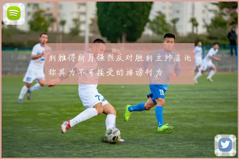 利雅得新月强烈反对胜利主帅言论称其为不可接受的诽谤行为