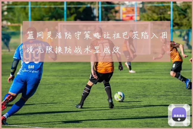 篮网灵活防守策略让祖巴茨陷入困境无限换防战术显成效