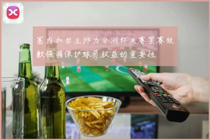 塞内加尔主帅为非洲杯决赛罢赛致歉强调保护球员权益的重要性