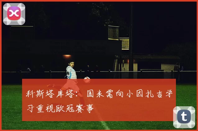 科斯塔库塔：国米需向小因扎吉学习重视欧冠赛事