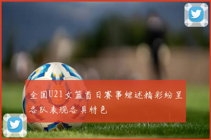 全国U21女篮首日赛事综述精彩纷呈各队表现各具特色
